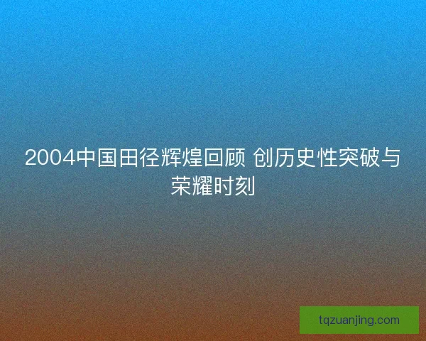 2004中国田径辉煌回顾 创历史性突破与荣耀时刻