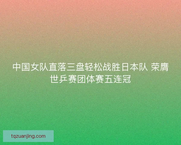 中国女队直落三盘轻松战胜日本队 荣膺世乒赛团体赛五连冠 中国女队直落三盘轻松战胜日本队 荣膺世乒赛团体赛五连冠