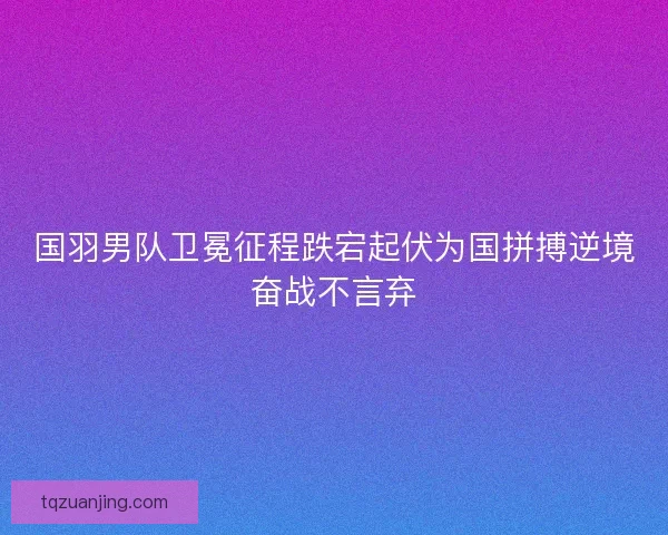 国羽男队卫冕征程跌宕起伏为国拼搏逆境奋战不言弃