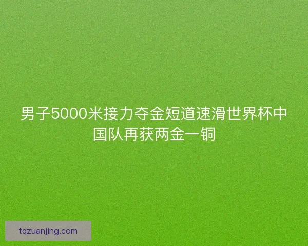 男子5000米接力夺金短道速滑世界杯中国队再获两金一铜