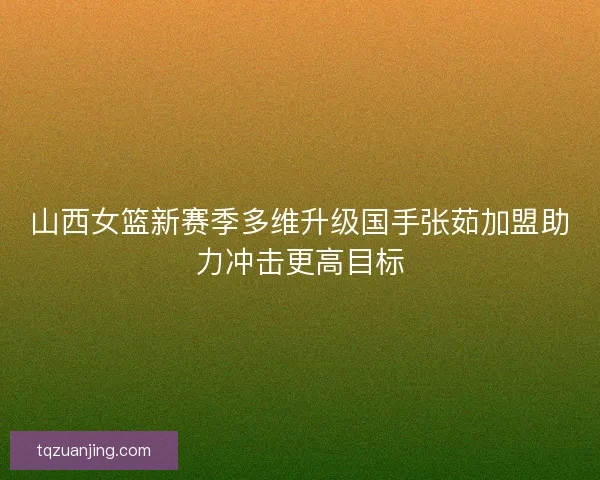 山西女篮新赛季多维升级国手张茹加盟助力冲击更高目标