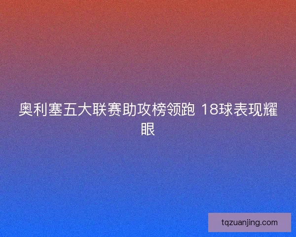 奥利塞五大联赛助攻榜领跑 18球表现耀眼 奥利塞五大联赛助攻榜领跑 18球表现耀眼
