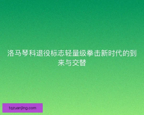 洛马琴科退役标志轻量级拳击新时代的到来与交替 洛马琴科退役标志轻量级拳击新时代的到来与交替