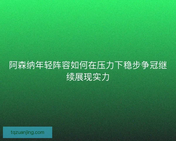 阿森纳年轻阵容如何在压力下稳步争冠继续展现实力 阿森纳年轻阵容如何在压力下稳步争冠继续展现实力