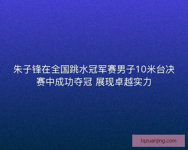 朱子锋在全国跳水冠军赛男子10米台决赛中成功夺冠 展现卓越实力 朱子锋在全国跳水冠军赛男子10米台决赛中成功夺冠 展现卓越实力