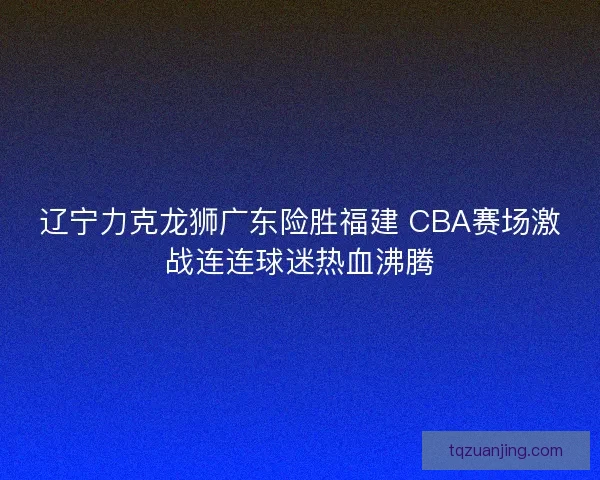辽宁力克龙狮广东险胜福建 CBA赛场激战连连球迷热血沸腾