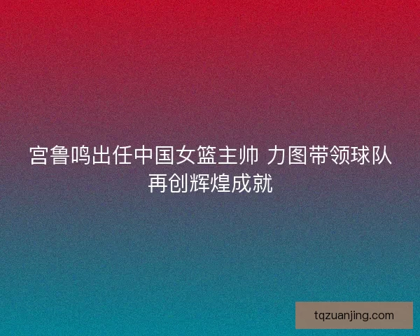 宫鲁鸣出任中国女篮主帅 力图带领球队再创辉煌成就 宫鲁鸣出任中国女篮主帅 力图带领球队再创辉煌成就
