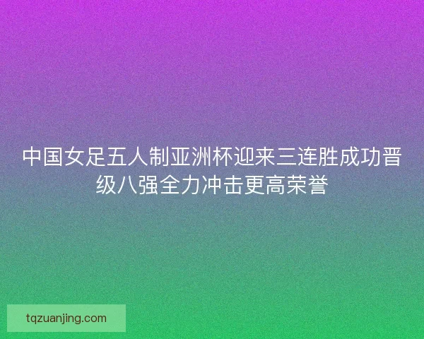 中国女足五人制亚洲杯迎来三连胜成功晋级八强全力冲击更高荣誉