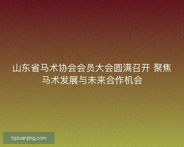 山东省马术协会会员大会圆满召开 聚焦马术发展与未来合作机会