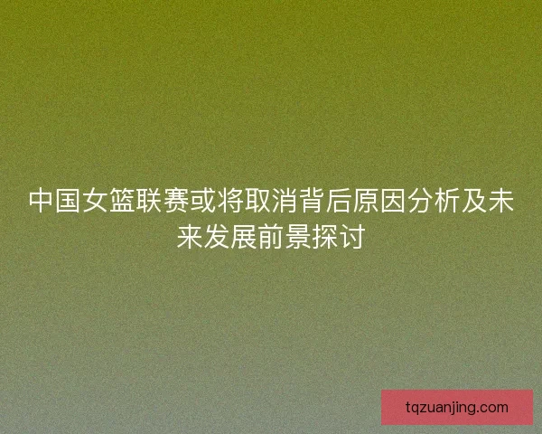 中国女篮联赛或将取消背后原因分析及未来发展前景探讨
