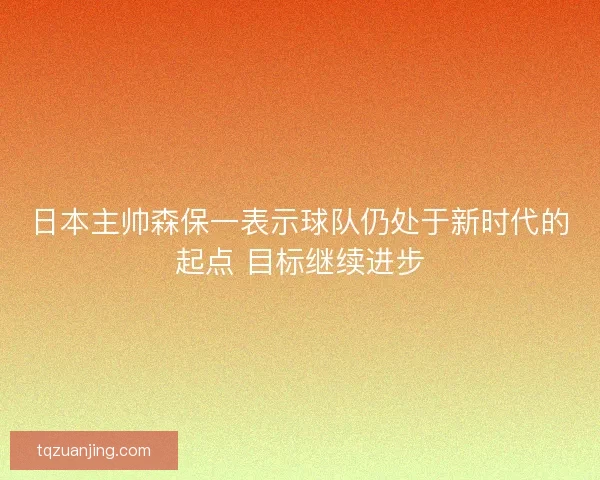 日本主帅森保一表示球队仍处于新时代的起点 目标继续进步