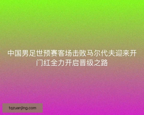 中国男足世预赛客场击败马尔代夫迎来开门红全力开启晋级之路