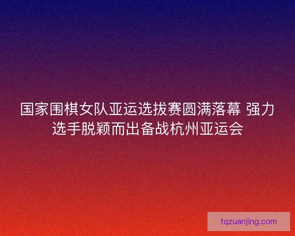 国家围棋女队亚运选拔赛圆满落幕 强力选手脱颖而出备战杭州亚运会